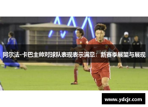 阿尔法-卡巴主帅对球队表现表示满意：新赛季展望与展现
