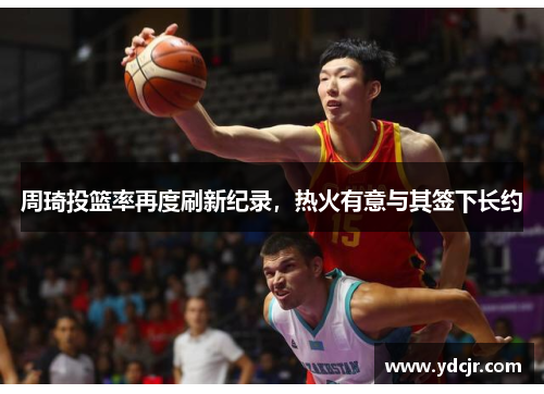 周琦投篮率再度刷新纪录，热火有意与其签下长约