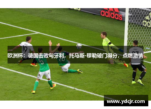 欧洲杯：德国击败匈牙利，托马斯-穆勒破门得分，点燃激情