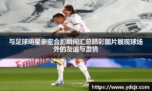 与足球明星亲密合影瞬间汇总精彩图片展现球场外的友谊与激情